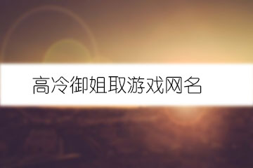 御姐游戲網(wǎng)名_網(wǎng)名御姐游戲ID_好聽的御姐游戲名字